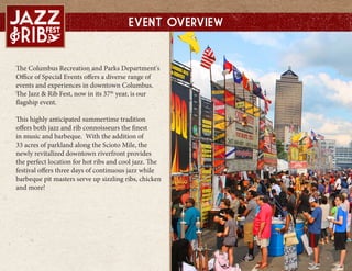 The Columbus Recreation and Parks Department's
Office of Special Events offers a diverse range of
events and experiences in downtown Columbus.
The Jazz & Rib Fest, now in its 37th
year, is our
flagship event.
This highly anticipated summertime tradition
offers both jazz and rib connoisseurs the finest
in music and barbeque. With the addition of
33 acres of parkland along the Scioto Mile, the
newly revitalized downtown riverfront provides
the perfect location for hot ribs and cool jazz. The
festival offers three days of continuous jazz while
barbeque pit masters serve up sizzling ribs, chicken
and more!
Event Overview
 
