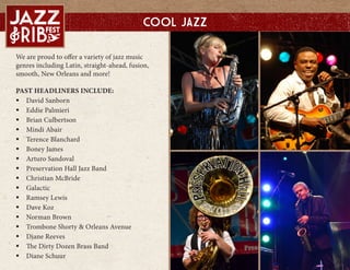We are proud to offer a variety of jazz music
genres including Latin, straight-ahead, fusion,
smooth, New Orleans and more!
PAST HEADLINERS INCLUDE:
? David Sanborn
? Eddie Palmieri
? Brian Culbertson
? Mindi Abair
? Terence Blanchard
? Boney James
? Arturo Sandoval
? Preservation Hall Jazz Band
? Christian McBride
? Galactic
? Ramsey Lewis
? Dave Koz
? Norman Brown
? Trombone Shorty & Orleans Avenue
? Diane Reeves
? The Dirty Dozen Brass Band
? Diane Schuur
Cool Jazz
 
