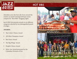 Attendees savor the best ribs from around the
country as award-winning barbeque teams
compete for Best Ribs bragging rights.
Jazz & Rib Fest presents awards in six different
categories selected by two distinguished panels
of judges.
AWARDS:
? The Critics Choice Award
? All-Ohio Champion Award
? Best Sauce Award
? The Big Whigs Award
? Peoples Choice Award
? Silver Axe Award presented by the
Columbus Division of Fire
Hot Ribs
 