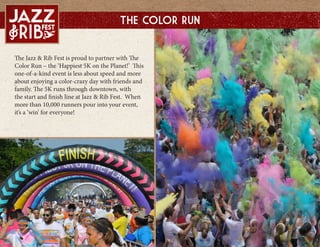 The Jazz & Rib Fest is proud to partner with The
Color Run C the Happiest 5K on the Planet! This
one-of-a-kind event is less about speed and more
about enjoying a color-crazy day with friends and
family. The 5K runs through downtown, with
the start and finish line at Jazz & Rib Fest. When
more than 10,000 runners pour into your event,
its a win for everyone!
The Color Run
 