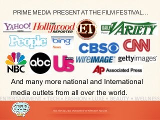 FILM	
  FESTIVAL	
  2014	
  SPONSORSHIP	
  OPPORTUNITY	
  PACKAGE	
  
PRIME MEDIA PRESENTATTHE FILM FESTIVAL…
ENTERTAINMENT	
  •	
  TECH	
  •	
  FASHION	
  •	
  LUXE	
  •	
  BEAUTY	
  •	
  WELLNESS	
  
And many more national and International
media outlets from all over the world.
 