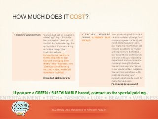FILM	
  FESTIVAL	
  2014	
  SPONSORSHIP	
  OPPORTUNITY	
  PACKAGE	
  
HOW MUCH DOES ITCOST?
ü  FOR	
  GROWING	
  BRANDS	
   Your	
  product	
  will	
  be	
  included	
  in	
  
celebrity	
  gi^	
  bags.	
  This	
  is	
  the	
  
least	
  expensive	
  to	
  be	
  a	
  part	
  of	
  
the	
  Film	
  fes<val	
  marke<ng.	
  This	
  
op<on	
  is	
  best	
  if	
  you’re	
  star<ng	
  
out	
  with	
  a	
  new	
  product.	
  	
  
It	
  will	
  also	
  include:	
  	
  
Inclusion	
  in	
  our	
  tweets,	
  re-­‐
tweets,	
  blog	
  entries,	
  and	
  
Facebook	
  messaging	
  (over	
  
90,000	
  TwiDer	
  followers;	
  over	
  
7,000	
  Facebook	
  followers).	
  	
  
INCLUSION	
  IN	
  OUR	
  OFFICIAL	
  
SUNDANCE	
  CATALOG	
  
	
  
Prices	
  start	
  $1000	
  upwards.	
  
ENTERTAINMENT	
  •	
  TECH	
  •	
  FASHION	
  •	
  LUXE	
  •	
  BEAUTY	
  •	
  WELLNESS	
  
If you are a GREEN / SUSTAINABLE brand, contact us for special pricing.
ü  FOR	
  THE	
  FULL	
  EXPOSURE	
  
DURING	
   SUNDANCE	
   FILM	
  
FESTIVAL	
  
Your	
  sponsorship	
  will	
  include	
  a	
  
table	
  in	
  a	
  celebrity	
  lounge.	
  Your	
  
company	
  representa<ve(s)	
  will	
  
meet	
  celebrity	
  guests	
  1	
  on	
  1.	
  
Our	
  highly	
  trained	
  PR	
  team	
  will	
  
execute	
  a	
  publicity	
  plan	
  which	
  
will	
  begin	
  before	
  the	
  fes<val	
  .	
  
Our	
  Social	
  Media	
  professionals	
  
will	
  work	
  with	
  your	
  marke<ng	
  
department	
  and	
  run	
  an	
  online	
  
campaign	
  during	
  the	
  fes<val.	
  
You	
  will	
  receive	
  prime	
  feature	
  
in	
  our	
  special	
  edi<on	
  magazine.	
  
You	
  will	
  receive	
  pictures	
  with	
  
celebri<es	
  holding	
  your	
  
products	
  which	
  can	
  be	
  used	
  for	
  
marke<ng	
  purposes.	
  	
  
Prices	
  available	
  on	
  request.	
  
 