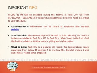 FILM	
  FESTIVAL	
  2014	
  SPONSORSHIP	
  OPPORTUNITY	
  PACKAGE	
  
ENTERTAINMENT	
  •	
  TECH	
  •	
  FASHION	
  •	
  LUXE	
  •	
  BEAUTY	
  •	
  WELLNESS	
  
IMPORTANT INFO
CLOUD	
   21	
   PR	
   will	
   be	
   available	
   during	
   the	
   fesYval	
   in	
   Park	
   City,	
   UT	
   From	
  
01/15/2014	
  –	
  01/25/2014.	
  If	
  required,	
  arrangements	
  could	
  be	
  made	
  according	
  
to	
  your	
  schedule.	
  
	
  
•  AccommodaYon:	
   InformaYon	
   can	
   be	
   found	
   at	
   Sundance	
   Film	
   FesYval	
  
website.	
  
	
  
•  TransportaYon:	
  The	
  nearest	
  airport	
  is	
  located	
  at	
  Salt	
  Lake	
  City,	
  UT.	
  Private	
  
taxis	
  are	
  available	
  to	
  Park	
  City,	
  UT.	
  In	
  Park	
  City,	
  	
  Main	
  Street	
  is	
  the	
  hub	
  of	
  all	
  
the	
  fesYval	
  related	
  acYviYes,	
  events,	
  gihing	
  and	
  styling	
  suites.	
  
•  What	
   to	
   bring:	
   Park	
   City	
   is	
   a	
   popular	
   ski	
   resort.	
   The	
   temperatures	
   range	
  
anywhere	
  from	
  below	
  10	
  degrees	
  F	
  to	
  the	
  low	
  20s.	
  Snowfall	
  makes	
  it	
  wet	
  
and	
  chillier.	
  Please	
  come	
  prepared.	
  	
  
 