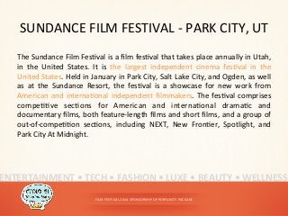 SUNDANCE	
  FILM	
  FESTIVAL	
  -­‐	
  PARK	
  CITY,	
  UT	
  
The	
  Sundance	
  Film	
  Fes<val	
  is	
  a	
  ﬁlm	
  fes<val	
  that	
  takes	
  place	
  annually	
  in	
  Utah,	
  
in	
   the	
   United	
   States.	
   It	
   is	
   the	
   largest	
   independent	
   cinema	
   fes<val	
   in	
   the	
  
United	
  States.	
  Held	
  in	
  January	
  in	
  Park	
  City,	
  Salt	
  Lake	
  City,	
  and	
  Ogden,	
  as	
  well	
  
as	
   at	
   the	
   Sundance	
   Resort,	
   the	
   fes<val	
   is	
   a	
   showcase	
   for	
   new	
   work	
   from	
  
American	
  and	
  interna<onal	
  independent	
  ﬁlmmakers.	
  The	
  fes<val	
  comprises	
  
compe<<ve	
   sec<ons	
   for	
   American	
   and	
   interna<onal	
   drama<c	
   and	
  
documentary	
  ﬁlms,	
  both	
  feature-­‐length	
  ﬁlms	
  and	
  short	
  ﬁlms,	
  and	
  a	
  group	
  of	
  
out-­‐of-­‐compe<<on	
   sec<ons,	
   including	
   NEXT,	
   New	
   Fron<er,	
   Spotlight,	
   and	
  
Park	
  City	
  At	
  Midnight.	
  
FILM	
  FESTIVAL	
  2014	
  SPONSORSHIP	
  OPPORTUNITY	
  PACKAGE	
  
ENTERTAINMENT	
  •	
  TECH	
  •	
  FASHION	
  •	
  LUXE	
  •	
  BEAUTY	
  •	
  WELLNESS	
  
 