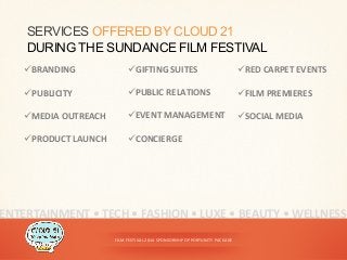 FILM	
  FESTIVAL	
  2014	
  SPONSORSHIP	
  OPPORTUNITY	
  PACKAGE	
  
SERVICES OFFERED BY CLOUD 21
DURING THE SUNDANCE FILM FESTIVAL
ü BRANDING	
  
	
  
ü PUBLICITY	
  
ü MEDIA	
  OUTREACH	
  
ü PRODUCT	
  LAUNCH	
  
	
  
ENTERTAINMENT	
  •	
  TECH	
  •	
  FASHION	
  •	
  LUXE	
  •	
  BEAUTY	
  •	
  WELLNESS	
  
	
  
ü GIFTING	
  SUITES	
  
ü PUBLIC	
  RELATIONS	
  
ü EVENT	
  MANAGEMENT	
  
ü CONCIERGE	
  	
  
	
  
	
  
ü RED	
  CARPET	
  EVENTS	
  
	
  
ü FILM	
  PREMIERES	
  	
  
ü SOCIAL	
  MEDIA	
  
	
  
 