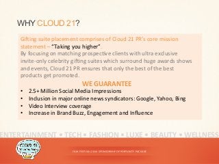 FILM	
  FESTIVAL	
  2014	
  SPONSORSHIP	
  OPPORTUNITY	
  PACKAGE	
  
WHY CLOUD 21?
Gi^ing	
  suite	
  placement	
  comprises	
  of	
  Cloud	
  21	
  PR’s	
  core	
  mission	
  
statement	
  –	
  “Taking	
  you	
  higher”.	
  	
  
By	
  focusing	
  on	
  matching	
  prospec<ve	
  clients	
  with	
  ultra	
  exclusive	
  
invite-­‐only	
  celebrity	
  gi^ing	
  suites	
  which	
  surround	
  huge	
  awards	
  shows	
  
and	
  events,	
  Cloud	
  21	
  PR	
  ensures	
  that	
  only	
  the	
  best	
  of	
  the	
  best	
  
products	
  get	
  promoted.	
  	
  
WE	
  GUARANTEE	
  
•  2.5+	
  Million	
  Social	
  Media	
  Impressions	
  
•  Inclusion	
  in	
  major	
  online	
  news	
  syndicators:	
  Google,	
  Yahoo,	
  Bing	
  
•  Video	
  Interview	
  coverage	
  
•  Increase	
  in	
  Brand	
  Buzz,	
  Engagement	
  and	
  Inﬂuence	
  
ENTERTAINMENT	
  •	
  TECH	
  •	
  FASHION	
  •	
  LUXE	
  •	
  BEAUTY	
  •	
  WELLNESS	
  
 