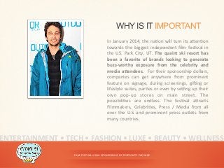 FILM	
  FESTIVAL	
  2014	
  SPONSORSHIP	
  OPPORTUNITY	
  PACKAGE	
  
WHY IS IT IMPORTANT
In	
  January	
  2014,	
  the	
  na<on	
  will	
  turn	
  its	
  aDen<on	
  
towards	
   the	
   biggest	
   independent	
   ﬁlm	
   fes<val	
   in	
  
the	
  US.	
  Park	
  City,	
  UT.	
  The	
  quaint	
  ski	
  resort	
  has	
  
been	
   a	
   favorite	
   of	
   brands	
   looking	
   to	
   generate	
  
buzz-­‐worthy	
   exposure	
   from	
   the	
   celebrity	
   and	
  
media	
  aWendees.	
   	
  For	
  their	
  sponsorship	
  dollars,	
  
companies	
   can	
   get	
   anywhere	
   from	
   prominent	
  
feature	
   on	
   signage,	
   during	
   screenings,	
   gi^ing	
   or	
  
lifestyle	
  suites,	
  par<es	
  or	
  even	
  by	
  seing	
  up	
  their	
  
own	
   pop-­‐up	
   stores	
   on	
   main	
   street.	
   The	
  
possibili<es	
   are	
   endless.	
   The	
   fes<val	
   aDracts	
  
Filmmakers,	
   Celebri<es,	
   Press	
   /	
   Media	
   from	
   all	
  
over	
   the	
   U.S	
   and	
   prominent	
   press	
   outlets	
   from	
  
many	
  countries.	
  
ENTERTAINMENT	
  •	
  TECH	
  •	
  FASHION	
  •	
  LUXE	
  •	
  BEAUTY	
  •	
  WELLNESS	
  
 