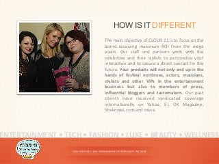 FILM	
  FESTIVAL	
  2014	
  SPONSORSHIP	
  OPPORTUNITY	
  PACKAGE	
  
HOW IS IT DIFFERENT
The	
  main	
  objec<ve	
  of	
  CLOUD	
  21	
  is	
  to	
  focus	
  on	
  the	
  
brand	
   receiving	
   maximum	
   ROI	
   from	
   the	
   mega	
  
event.	
   Our	
   staﬀ	
   and	
   partners	
   work	
   with	
   the	
  
celebri<es	
   and	
   their	
   stylists	
   to	
   personalize	
   your	
  
interac<on	
  and	
  to	
  secure	
  a	
  direct	
  contact	
  for	
  the	
  
future.	
  Your	
  products	
  will	
  not	
  only	
  end	
  up	
  in	
  the	
  
hands	
   of	
   fesYval	
   nominees,	
   actors,	
   musicians,	
  
stylists	
   and	
   other	
   VIPs	
   in	
   the	
   entertainment	
  
business	
   but	
   also	
   to	
   members	
   of	
   press,	
  
inﬂuenYal	
   bloggers	
   and	
   tastemakers.	
   Our	
   past	
  
clients	
   have	
   received	
   syndicated	
   coverage	
  
interna<onally	
   on	
   Yahoo,	
   E!,	
   OK	
   Magazine,	
  
Sheknows.com	
  and	
  more.	
  	
  
ENTERTAINMENT	
  •	
  TECH	
  •	
  FASHION	
  •	
  LUXE	
  •	
  BEAUTY	
  •	
  WELLNESS	
  
 