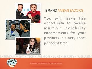 FILM	
  FESTIVAL	
  2014	
  SPONSORSHIP	
  OPPORTUNITY	
  PACKAGE	
  
BRANDAMBASSADORS
You	
   will	
   have	
   the	
  
opportunity	
   to	
   receive	
  
m u l < p l e	
   c e l e b r i t y	
  
endorsements	
   for	
   your	
  
products	
  in	
  a	
  very	
  short	
  
period	
  of	
  <me.	
  
ENTERTAINMENT	
  •	
  TECH	
  •	
  FASHION	
  •	
  LUXE	
  •	
  BEAUTY	
  •	
  WELLNESS	
  
 