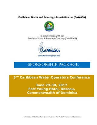 CAWASA Inc – 5th
Caribbean Water Operators Conference: June 29-30, 2017, Commonwealth of Dominica
Caribbean Water and Sewerage Association Inc (CAWASA)
In collaboration with the
Dominica Water & Sewerage Company (DOWASCO)
SPONSORSHIP PACKAGE
5TH
Caribbean Water Operators Conference
June 29-30, 2017
Fort Young Hotel, Roseau,
Commonwealth of Dominica
 