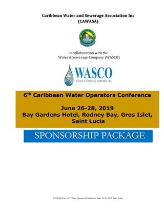 CAWASA Inc –6th
Water Operators Conference: June 26-28, 2019, Saint Lucia
Caribbean Water and Sewerage Association Inc
(CAWASA)
In collaboration with the
Water & Sewerage Company (WASCO)
SPONSORSHIP PACKAGE
6th
Caribbean Water Operators Conference
June 26-28, 2019
Bay Gardens Hotel, Rodney Bay, Gros Islet,
Saint Lucia
 