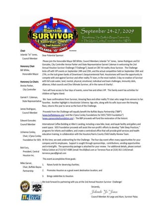 Survivor Class Sponsor: $1,000+· 2 VIP HSC event passesWebsite or business event E-blast for 30 days· Name recognition in HSC programBanner ad placed on 2 other websites for additional exposure· Acknowledgement PlaqueSponsorship Packages Tribal Council Title Sponsor:  $25,000+ · Exclusive rights as title sponsor · Logo placement on KHOU TV  Commercials & KHOU website · One competitive entry into the HSC · Exclusive Tribal Council signage  (25 hits during HSC), & VIP event signage  · 10 VIP All-Access passes · 1st priority placement program ad (2 color, full page)  · Logo on HSC website through 6 months after event · Logo included in print ads & promotional materials · Reality show star/celebrity available to sign autographs · Acknowledgement Plaque Individual Class Sponsor: $5,000+ · 2 VIP All-Access passes · Program advertisement (one B/W quarter page ad)· Logo on HSC website through 2 months after event· Logo included on HSC signage & promotional materials· 1 challenge signage placement· Acknowledgement PlaqueYour personal ad or business ad placed on two other business sites for additional exposureWebsite or event E-Blast of 60 daysClass Sponsor: $15,000+ · Logo placement on KHOU website beginning July · Exclusive Immunity Challenge signage  (4 hits during HSC), & VIP event signage · 6 VIP All-Access passes · 2nd priority placement  Program ad (1 color, full page) · Logo on HSC website through 4 months after event · Logo included in print ads & promotional materials · Logo/name inclusion in TV/Radio PSAs · 4 challenge signage placements · Acknowledgement Plaque Reward Class Sponsor: $10,000+ · Exclusive Reward Challenge signage  (1 hit during HSC), & VIP event signage · 4 VIP All-Access passes · Program ad (1 color, half page) · Logo on HSC website through 3 months after event · Logo included on HSC signage & promotional materials · 2 challenge signage placements · Acknowledgement Plaque Name: Company:Address:City, State Zip: Phone Numbers: (H)                                                   (W)                                           (C)  E-mail:Circle Package Selected:          Tribal Council             Immunity            Reward              Individual            SurvivorCredit Card:                                                                  Exp Date:Circle Payment Method:   American Express     Discover      MasterCard      Visa     /   Cash   /   Check Please make checks payable to  PACE Entertainment Group.  Please note (Houston Survivor for U'Jana Conley Foundation) in the Memo.Signature:      Complete and Return for Immediate Participation   Mail registration and payment to: Pace Entertainment Group, LLC C/o Houston Survivor Challenge 515 Reenie Way, suite 101 San Antonio, TX  78259 For more information on the Houston 
Survivor
 Challenge 2009, visit: www.ujanaconleyfoundation.org/survivor/index.html  Email:  Felecia Colston, fmc30@aol.com                            713-927-4389              Terrence Pace,   terrence.pace@gmail.com          314-302-1143 
