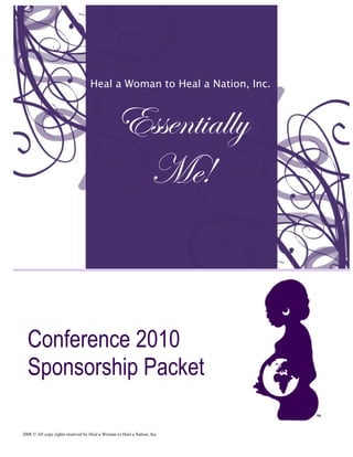 Heal a Woman to Heal a Nation, Inc.



                                                Essentially
                                                 Me!


  Conference 2010
  Sponsorship Packet

2008 © All copy rights reserved by Heal a Woman to Heal a Nation, Inc.
 