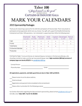 MARK YOUR CALENDARS
2015SponsorshipPackages
Thank youfor becominga sponsorfor the 16thAnnualCaptainsof Industry Gala. There many levels to
participate and we appreciate which ever youchoose. Your gifts will supportthe BradfordScholarship
EndowmentandTabor 100 operations. I am interested in supportingTabor100 atthe following level:
Diamond
$20,000 +
Ruby
$15,000
Platinum
$10,000
Gold
$5,000
Captain
$2,500
Developer
$1,000
Patron
$500
Logo • • • • • • •
Promo • • • • • • •
TableName • • • • •
EndowmentMember • • •
*Executive •
Company logo: To ensure thatwe are representingyour company inthe best possibleway, who
shouldwe contactto make surethat we haveeverythingwe need. High resolution(300 dpi) versionsof
company logos are due by 9/25/15 to: gala@tabor100.org.
ContactPerson:
PhoneNumber: Email:
All registrations,payments, and table guestlistsare due to Tabor 100 by 9/25/15.
Please invoice me at the above address.
Check enclosed.
Registrationand paymenttobe completed online via bankcard.
Please utilize my donationfor the following purpose
For further informationregarding the Gala and event sponsorship, pleasecontactgala@tabor100.org or
425.881.1312.Tabor100’s Tax ID: 91-2013635
 