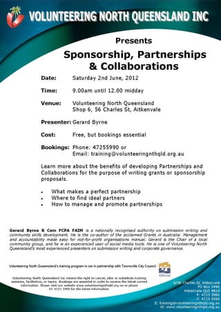 VOLUNTEERING NORTH QUEENSLAN D 1.14
                                                                          Presents
                                      Sponsorship, Partnerships
                                          & Collaborations
                      Date:                 Saturday 2nd June, 2012

                     Time:                  9.00am until 12.00 midday

                     Venue:                 Volunteering North Queensland
                                            Shop 6, 56 Charles St, Aitkenvale

                      Presenter: Gerard Byrne

                     Cost:                  Free, but bookings essential

                      Bookings: Phone: 47255990 or
                                Email: training©volunteeringnthq1d.org.au

                      Learn more about the benefits of developing Partnerships and
                      Collaborations for the purpose of writing grants or sponsorship
                      proposals.

                     •       What makes a perfect partnership
                     •       Where to find ideal partners
                     •       How to manage and promote partnerships



Gerard Byrne B Corn FCPA FAIM is a nationally recognised authority on submission writing and
community skills development. He is the co-author of the acclaimed Grants in Australia: Management
and accountability made easy for not-for-profit organisations manual. Gerard is the Chair of a local
community group, and he is an experienced user of social media tools. He is one of Volunteering North
Queensland's most experienced presenters on submission writing and corporate governance.



Volunteering North Queensland's training program is run in partnership with Townsville City Council


  Volunteering North Queensland Inc retains the right to cancel, after or substitute training
 sessions, facilitators, or topics. Bookings are essential in order to receive the latest correct               6/56 Charles St, Aitkenvale
       information. Please visit our website www.volunteeringnthq1d.org.au or phone
                                                                                                                              PO Box 1496
                             07 4725 5990 for the latest information.
                                                                                                                      Aitkenvale QLD 4814
                                                                                                                             P: 4725 599u
                                                                                                                             F: 4725 5996
                                                                                                    E: training@)volunteeringnthq1d.org.au
                                                                                                        W: www.volunteeringnthq1d.org.au
 