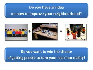 Do you have an idea
on how to improve your neighbourhood?
+ =
Do you want to win the chance
of getting people to turn your idea into reality?
 