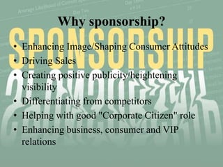 Why sponsorship?
• Enhancing Image/Shaping Consumer Attitudes
• Driving Sales
• Creating positive publicity/heightening
  visibility
• Differentiating from competitors
• Helping with good "Corporate Citizen" role
• Enhancing business, consumer and VIP
  relations
 