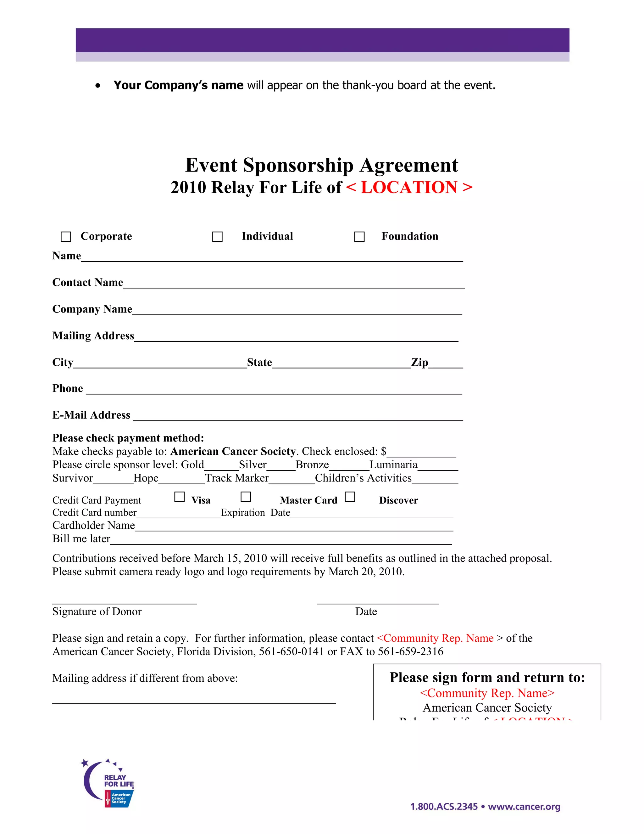 •   Your Company’s name will appear on the thank-you board at the event.




                            Event Sponsorship Agreement
                         2010 Relay For Life of < LOCATION >

      Corporate                            Individual                  Foundation
Name__________________________________________________________________

Contact Name___________________________________________________________

Company Name_________________________________________________________

Mailing Address________________________________________________________

City______________________________State________________________Zip______

Phone _________________________________________________________________

E-Mail Address _________________________________________________________
Please check payment method:
Make checks payable to: American Cancer Society. Check enclosed: $____________
Please circle sponsor level: Gold______Silver_____Bronze_______Luminaria_______
Survivor_______Hope________Track Marker________Children’s Activities________
Credit Card Payment         Visa              Master Card         Discover
Credit Card number________________Expiration Date_______________________________
Cardholder Name_______________________________________________________
Bill me later___________________________________________________________
Contributions received before March 15, 2010 will receive full benefits as outlined in the attached proposal.
Please submit camera ready logo and logo requirements by March 20, 2010.

_________________________                                _____________________
Signature of Donor                                              Date

Please sign and retain a copy. For further information, please contact <Community Rep. Name > of the
American Cancer Society, Florida Division, 561-650-0141 or FAX to 561-659-2316

Mailing address if different from above:                                 Please sign form and return to:
_________________________________________________                              <Community Rep. Name>
                                                                               American Cancer Society
                                                                           Relay For Life of < LOCATION >
                                                                               621 Clearwater Park Road
                                                                             West Palm Beach, FL 33401
 