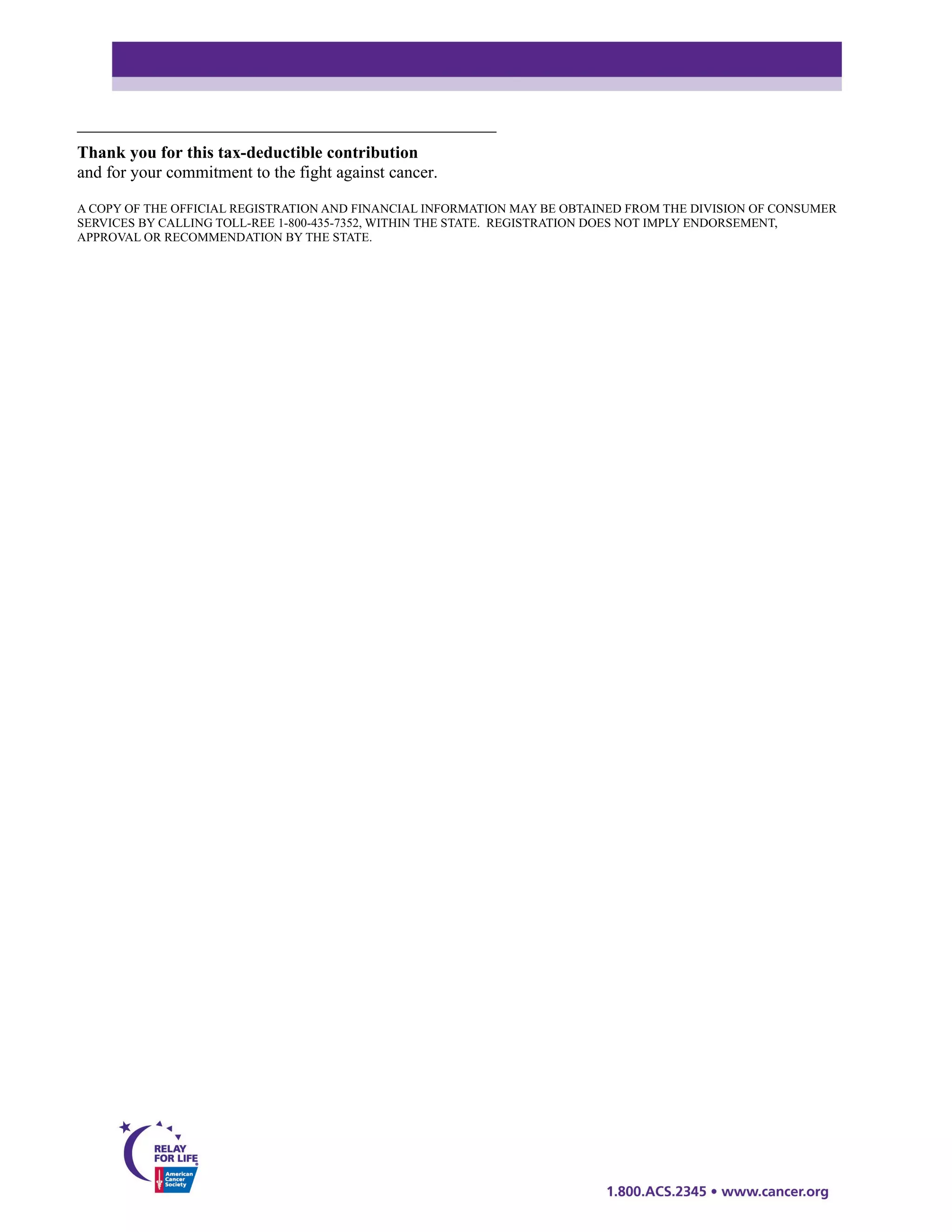 _________________________________________________
Thank you for this tax-deductible contribution
and for your commitment to the fight against cancer.

A COPY OF THE OFFICIAL REGISTRATION AND FINANCIAL INFORMATION MAY BE OBTAINED FROM THE DIVISION OF CONSUMER
SERVICES BY CALLING TOLL-REE 1-800-435-7352, WITHIN THE STATE. REGISTRATION DOES NOT IMPLY ENDORSEMENT,
APPROVAL OR RECOMMENDATION BY THE STATE.
 