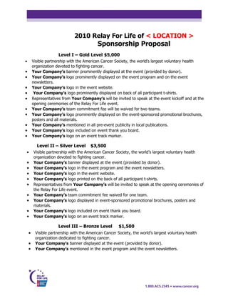 2010 Relay For Life of < LOCATION >
                                           Sponsorship Proposal
                      Level I – Gold Level $5,000
•       Visible partnership with the American Cancer Society, the world’s largest voluntary health
        organization devoted to fighting cancer.
•       Your Company’s banner prominently displayed at the event (provided by donor).
•       Your Company’s logo prominently displayed on the event program and on the event
        newsletters.
•       Your Company’s logo in the event website.
•        Your Company’s logo prominently displayed on back of all participant t-shirts.
•       Representatives from Your Company’s will be invited to speak at the event kickoff and at the
        opening ceremonies of the Relay For Life event.
•       Your Company’s team commitment fee will be waived for two teams.
•       Your Company’s logo prominently displayed on the event-sponsored promotional brochures,
        posters and all materials.
•       Your Company’s mentioned in all pre-event publicity in local publications.
•       Your Company’s logo included on event thank you board.
•       Your Company’s logo on an event track marker.

          Level II – Silver Level      $3,500
•       Visible partnership with the American Cancer Society, the world’s largest voluntary health
        organization devoted to fighting cancer.
•       Your Company’s banner displayed at the event (provided by donor).
•       Your Company’s logo in the event program and the event newsletters.
•       Your Company’s logo in the event website.
•       Your Company’s logo printed on the back of all participant t-shirts.
•       Representatives from Your Company’s will be invited to speak at the opening ceremonies of
        the Relay For Life event.
•       Your Company’s team commitment fee waived for one team.
•       Your Company’s logo displayed in event-sponsored promotional brochures, posters and
        materials.
•       Your Company’s logo included on event thank you board.
•       Your Company’s logo on an event track marker.

                      Level III – Bronze Level         $1,500
    •    Visible partnership with the American Cancer Society, the world’s largest voluntary health
         organization dedicated to fighting cancer.
    •    Your Company’s banner displayed at the event (provided by donor).
    •    Your Company’s mentioned in the event program and the event newsletters.
 