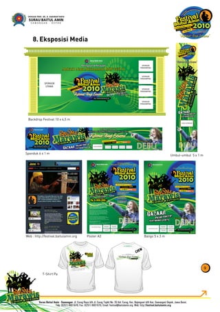 Eksposisi Media8.
9
h p / f s i al a t l min rg
CREW
www baitulamin org
P r ng tan & Pe a aan
Maulid Nabi Muhammad SAW 1431 h
asar R ky
K ta a Grat sBazaar
SPONSOR
S ONSOR
S ONSOR
S ON OS ONSOR
C
B
14 Mar t 010
Peringatan & Perayaan
Maulid Nabi Muhammad SAW 1431 h
Peringatan & Perayaan
Maulid Nabi Muhammad SAW 1431 h
http://festival.ba tulamin.org
Surau Ba tul Amin
mempersembahkan
Surau Ba tul Amin Sawangan
Cu ug Bojongsari DEPOK 14 Maret 2010
Pasar Rakyat
Khitanan Massal
Bazaar
B I N TA N G TA M U :B I N TA N G TA M U :
OGO SPONSOR LOGO SPONSOR LOGO SPONSOR LOGO SPONSORLOGO SPONSOR
http://festivalbaitulamin.org
Pasar Rakyat
Khitanan Gratis
Bazaar
B I N TA N G TA M UB I N TA N G TA M U
LOGO SPONSOR
Cur g B jongsa
i - DEPOK
Surau Bai ul Amin awa g n
14
Maret
2010
Peringatan & Perayaan
Maulid Nabi Muhammad SA 1431 h
Peringatan & Perayaan
Maulid Nabi Muhammad SAW 1431 h
Surau Baitul Amin
mempersembahkan
BazBaz
Cu ug Bojongsari - DEPOK
Surau Baitul Amin Sawangan
14 Maret 2010
http //festival.baitulamin.org
SPONSOR
UTAMA
SPONSOR
PENDAMPING
SPONSOR
PENDAMPING
SPONSOR
PENDAMPING
SPONSOR
PENDAMPING
Surau Baitul Amin
mempersembahkan
P i n & P n
1431 H
Maulid Nabi Muhammad SAW
B I N TA N G TA M U :B I N TA N G TA M U :
http://festival.baitulamin org
LOGO SPONSOR UTAMA
LOGO SPONSOR
PENDUKUNG
LOGO SPONSOR
PENDUKUNG
LOGO SPONSOR
PENDUKUNG
LOGO SPONSOR
PENDUKUNG
Pasar Rakyat
Khitanan Gratis
Bazaar
Surau Baitul Am n Sawangan
Curug Bojongsa i DEPOK
14 Maret 2010
Pan t a Fest val Bai ul Amin 2010
Komp ek Su au Ba tu Am n
Jl R ya Curug d/h Jl Cu ug opik) No 35 Kel C rug Kec Bojong ar
(d h k c S wangan) Depok awa Barat Tel (0251) 8601 870
Surau Ba tul Amin Sawangan
Cu ug Bojongsari DEPOK
14 Maret 2010
Surau Baitul Amin
mempersembahkan
Peringatan & Perayaan
431 H
Maulid Nabi Muhammad SAW
B I N TA N G TA M U :B I N TA N G TA M U :
http://festival.baitulamin.org
Pasar Rakyat & Bazaar
mulai 06.00 WIB
Khitanan Gratis
08.30 10.30 WIB
FreeStyle Marawis
Mulai 10.30 WIB
Ikuti dan Mena g
Ikuti dan Mena g
Trophy + HadiahTrophy + Hadiah
senilai totalsenilai total
Rp 6.000.000,-Rp 6.000.000,-
Kompetisi Marawis Gaya Bebas atau FreeSty e
Marawis Compet tion (FMC) ni terbuka untuk
umum da am ke ompok musik yang terd ri dari 5
hingga 12 orang Berbeda dengan kompet si
marawis pada umumnya dalam FMC peserta
dibe ikan keleluasaan berkreasi
Pese ta FMC wa b membawakan agu populer atau
lagu has l c ptaan sendiri yang ber ema slami Lagu
harus berbahasa Indones a dan boleh sed kit dicampur
dengan bahasa Arab ngg is atau bahasa daerah
D perbolehkan memadukan teknik menyanyi dengan
rap acape la beat box dsb
D wa ibkan menggunakan nstrumen maraw s yai u
alat mus k perkusi war san seni budaya Yaman Kecuali
drum set d pe bo eh menggunakan nstrumen
tambahan seperti g tar bas bio a angk ung ukule e dsb
LOGO SPONSOR UTAMA
LOGO SPONSOR
PENDUKUNG
LOGO SPONSOR
PENDUKUNG
LOGO SPONSOR
PENDUKUNG
LOGO SPON OR
PENDUKUNG
Poster A3Web : http://festival.baitulamin.org Baligo 5 x 3 m
Backdrop Festival 10 x 4,5 m
Umbul-umbul 5 x 1 m
T-Shirt Pa
Spanduk 6 x 1 m
 