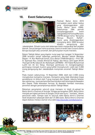 11
Event Sebelumnya10.
Festival Baitul Amin 2010
merupakan event akbar kedua
yang diselenggarakan oleh
Surau Baitul Amin (SBA).
Sebelumnya SBA pernah
menyelenggarakan event
TablighAkbar&FestivalMarawis
(TAFM) dengan tema “Bersama
Menuju Muslim Kaffah”.
Acara yang diselenggarakan
menjelang akhir 2008 tersebut
dihadiri pengunjung dari
Jabedetabek. Dihadiri pula oleh beberapa tokoh masyarakat dan pejabat
daerah. Sesuai dengan nama acaranya, event ini terdiri dari 2 acara utama
berupa tausiyah atau ceramah, dan pertunjukan musik marawis.
Dalam Tabligh Akbar yang digelar mulai pagi hari tanggal 16 Nopember
2008 tersebut tampil beberapa pembicara. Mereka adalah Walikota
Depok – H. Nur Mahmudi Ismail, Guru Besar STAIN Bengkulu – Prof. DR.
H. Djamaan Nur, Ustadz Ahmad Al Habsyi, dan Ketua Jami’iyyah Ahlith
Thariqah Al Mu’tabarah An-Nahdliyah (JATMAN) – KH Habib Muhammad
Luthﬁ bin Ali bin Yahya. Keempat pembicara ini mengetengahkan
pentingnya menjadi muslim yang kaffah (menyeluruh). Lebih dari 5.000
orang pengunjung dari Jabodetabek menyimak ceramah Tabligh Akbar
ini.
Pada malam sebelumnya, 15 Nopember 2008, lebih dari 2.000 orang
menyaksikan kompetisi marawis. Kompetisi yang tidak dikenakan biaya
pendaftaran ini diikuti oleh 7 grup marawis dari Depok, Jakarta Selatan
dan sekitarnya. Juara pertama berhasil direbut oleh kelompok Al Awwabin
dari Depok. Pada keesokan harinya, Al Awwabin kembali memukau
penonton dengan penampilannya dalam Tabligh Akbar.
Rekaman penampilan seluruh grup marawis ini telah di-upload ke
Baitul Amin’s Channel di Youtube. Hingga pertengahan 2009, Baitul Amin
menjadi peringkat pertama di Google untuk kata kunci “marawis” dalam
pencarian video. Sampai saat ini seluruh video Baitul Amin’s Channel
telah disaksikan sebanyak lebih dari 31.000 views. Baitul Amin’s Channel
dapat diakses melalui alamat situs web http://youtube.com/baitulamin.
 