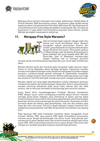 Walaupun belum pernah menangani event akbar sebelumnya, Tabligh Akbar &
Festival Marawis 2008 berlangsung sukses. Kesuksesan dapat dicapai berkat
keyakinan dalam menjalankan perintah Allah SWT dalam QS. Adz Dzaariyaat 56
untukbekerjasemata-matasebagaipengabdianhanyakepada-Nya.Tercapainya
kesuksesan ini juga adalah hasil kerjasama yang baik antara Anshor, jamaah
SBA dan perangkat masyarakat di sekitarnya.
Mengapa Free Style Marawis?11.
Saat ini marawis begitu populer sebagai salah satu
bentuk seni musik bernafaskan Islam. Marawis
menyajikan sebuah pertunjukan dinamis dan
atraktif, yang tidak kalah serunya bila dibandingkan
dengan Brazilian Percussion. Pertunjukan perkusi
ini dibalut dengan syair berbahasa Arab yang berisi
pesan kebaikan dan pujian kepada Allah SWT dan
Rasul-Nya. Syair ini dibawakan mendayu-dayu
dengan indahnya. Hal ini membuat penonton
marawis kerap merinding karena takjubnya dan sulit untuk tidak memberikan
aplus.
Marawis (bentuk jamak dari marwas) yang merupakan tradisi warisan negeri
Yaman ini sering dibawakan dalam berbagai perayaan. Popularitas marawis
semakinmeningkatdikalanganmuda.Denganseringnyadipertunjukkansebagai
kompetisi, membuat banyak sekolah menengah di Jabodetabek menjadikan
marawis sebagai program ekstra kulikuler. Bahkan beberapa perguruan tinggi
dan pesantren memiliki kelompok marawisnya sendiri sebagai perwakilannya.
Marawis adalah seni yang dapat dikembangkan melalui kebebasan berkreasi
mengikuti perubahan dan perkembangan masyarakat. Namun ajang kompetisi
marawis umumnya didasarkan pada aturan kaku, bahasa syair dan adab
tertentu. Hal ini tentunya membatasi kreatiﬁtas bagi para seniman marawis.
Surau Baitul Amin menyelenggarakan FreeStyle Marawis Competition
(FMC) dengan tujuan untuk merangsang kreatiﬁtas dalam berseni marawis
sehingga pesan-pesan kebaikan yang terkandung di dalam syairnya dapat
terkomunikasikan secara efektif. Komunikasi dapat berjalan efektif jika terdapat
kesamaan tertentu antara penyampai dan penerima pesan. Kesamaan tersebut
termasuk dalam hal bahasa, gaya penyampaian, rasa seni dan estetika, gaya
hidup dan nilai-nilai sosial. Semua ini dapat dibangun melalui kreatiﬁtas seni
sebagaimana yang dilakukan oleh Wali Songo ketika memodiﬁkasi seni wayang
kulit.
Pada dasarnya FMC tidak membatasi kreatiﬁtas dalam menggubah musik
marawis. Melalui FMC, para peserta FMC dapat memodiﬁkasi pertunjukan
marawis sesuai dengan perkembangan tren dunia musik. Yang penting syair
marawis berisi pesan dakwah Islami dan terkomunikasikan dengan baik sesuai
tujuan FMC. Namun penampilan peserta harus sesuai dengan etika Islami dan
menjadi suri tauladan yang baik (uswatun hasanah) bagi penonton.
12
 