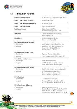 13
Pembina dan Penasehat : H. Akhmad Syukran Bestari, SE, MMSI.
Ketua 1 Bid. Konsep Strategis : M. Fajrul Hidayat
Ketua 2 Bid. Manajemen Kegiatan : Ir. Jusron Faizal
Ketua 3 Bid. Operasional : Agus Kukus Santosa
Pelaksana Humas : Reza Hoesin, SE, MBA
Rahman Moenggah, SH. LLM.
Sekretaris : Jajang Hernandar, S.Sos, MSi.
Angestyastuti, SE
Bendahara : M. Imron Affandi, SE, Ak.
Emmy Sriwahyuni, SE.
Divisi Kompetisi & Pertunjukan
Koordinator- : Acil Nuskan, S.Sos., Budi Nugroho
Anggota- : Ade Chito, ST., Novi Jusmanto, ST.
Inggrit Ilmi Bandari, SE, Ak.
Drs. Bambang Setijono
Divisi Asistensi Bintang Tamu
Koordinator- : Syahrul Muning Akbar, S.Sos
Anggota- : Sultrio Mandruppai, S.Ip., Ilham, ST.
Divisi Khitan dan Paramedis
Koordinator- : dr. M. Yusuf Wibisono
Anggota- : dr. RM Roebini Soepardi Adimaja.
dr. R. Kania Aniati Raksanagara
Divisi Pasar Rakyat dan Bazaar
Koordinator- : Evit Kholili, S.IKom & Imam Badrudin
Anggota- : Ir. Edi Irawanto, Hasan Basri,
Denny Syahbani Ramdan, SH.
Rindi Tarisma, Suyadi Yusuf.
Divisi Publikasi
Koordinator- : Zulkarnain SA Nasution
Anggota- : Ir. Iriyadi ZA, Azhar Hasibuan, SE.
Ir. Eko Wijanarko, Machrus Muaﬁ, SE.
Divisi Pendanaan & Sponsor
Koordinator- : Fajar Setiarama, ST. MM.
Anggota- : Drs. H. Tugirin Yusuf, MM., Ir. Razif MM.
Reza Hoesin, SE, MBA. Sartono, ST.
Waﬁ Asnawi, Andrea Septiani, SH, Sp.N.
Susunan Panitia12.
 