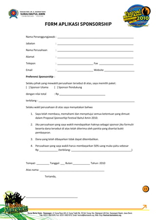 Nama Penanggungjawab : _____________________________________________________
Jabatan : _____________________________________________________
Nama Perusahaan : _____________________________________________________
Alamat : _____________________________________________________
Telepon : _________________________ Fax ________________________
Email : _________________________ Website _____________________
Preferensi Sponsorship :
Selaku pihak yang mewakili perusahaan tersebut di atas, saya memilih paket:
[ ] Sponsor Utama [ ] Sponsor Pendukung
dengan nilai total : Rp ________________________________
terbilang : ___________________________________________________________________
Selaku wakil perusahaan di atas saya menyatakan bahwa
1. Saya telah membaca, memahami dan menyetujui semua ketentuan yang dimuat
dalam Proposal Sponsorhip Festival Baitul Amin 2010.
2. Jika perusahaan yang saya wakili mendapatkan haknya sebagai sponsor jika formulir
beserta dana tersebut di atas telah diterima oleh panitia yang disertai bukti
pembayaran.
3. Dana yang telah dibayarkan tidak dapat dikembalikan.
4. Perusahaan yang saya wakili harus membayarkan 50% uang muka yaitu sebesar
Rp _____________ (terbilang: __________________________________________)
Tempat: _________ Tanggal: ___ Bulan:____________ Tahun: 2010
Atas nama: _____________________________________________
Tertanda,
____________________________________
15
FORM APLIKASI SPONSORSHIP
 