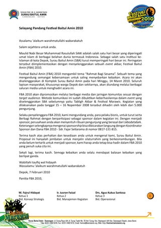 Selayang Pandang FesƟval Baitul Amin 2010
Assalamu ‘alaikum warahmatullahi wabarakatuh
Salam sejahtera untuk anda.
Maulid Nabi Besar Muhammad Rasulullah SAW adalah salah satu hari besar yang diperingaƟ
umat Islam di berbagai belahan dunia termasuk Indonesia. Sebagai salah satu insƟtusi ke-
Islaman di kota Depok, Surau Baitul Amin (SBA) turut memperingaƟ hari besar ini. Peringatan
tersebut diimplementasikan dengan menyelenggarakan sebuah event akbar, FesƟval Baitult
Amin (FBA) 2010.
FesƟval Baitul Amin (FBA) 2010 mengambil tema “Rahmat Bagi Sesama”. Sebuah tema yang
mengandung semangat kebersamaan untuk saling menyebarkan kebaikan. Acara ini akan
diselenggarakan di Komplek Surau Baitul Amin pada hari Minggu, 14 Maret 2010. Seluruh
lapisan masyarakat, khususnya warga Depok dan sekitarnya, akan diundang melalui berbagai
saluran media untuk menghadiri acara ini.
FBA 2010 akan dipromosikan melalui berbagai media dan jaringan komunitas sesuai dengan
target audience. Metode komunikasi ini sudah dibukƟkan keberhasilannya dalam event yangt
diselenggarakan SBA sebelumnya yaitu Tabligh Akbar & FesƟval Marawis. Kegiatan yang
dilaksanakan pada tanggal 15 – 16 Nopember 2008 tersebut dihadiri oleh lebih dari 5.000
pengunjung.
Selaku penyelenggara FBA 2010, kami mengundang anda, para pelaku bisnis, untuk turut serta
Berbagi Rahmat dengan berparƟsipasi sebagai sponsor dalam kegiatan ini. Dengan menjadi
sponsor, perusahaan anda akan menyentuh ribuan pengunjung yang berasal dari Jabodetabek.
KeteranganselengkapnyamengenaisponsorshipbisadibicarakanlangsungdenganKoordinator
Sponsor dan Dana FBA 2010 - Sdr. Fajar SeƟarama di nomor 0817-131-815.
Terima kasih atas perhaƟan dan kesediaan anda untuk mengenal kami, Surau Baitul Amin.
Proposal ini hanyalah jembatan untuk menjalin silaturrahim yang berkesinambungan. Bila
anda belum tertarik untuk menjadi sponsor, kami harap anda tetap bisa hadir dalam FBA 2010
yang penuh suka cita ini.
Sekali lagi, terima kasih. Semoga kebaikan anda selalu mendapat balasan kebaikan yang
berlipat ganda.
Wabillahi tauﬁq wal hidayah
Wassalamu ‘alaikum warahmatullahi wabarakatuh
Depok, 7 Februari 2010
PaniƟa FBA 2010,
1
M. Fajrul Hidayat
Ketua 1
Bid. Konsep Strategis
Ir. Jusron Faizal
Ketua 2
Bid. Manajemen Kegiatan
Drs. Agus Kukus Santosa
Ketua 3
Bid. Operasional
 