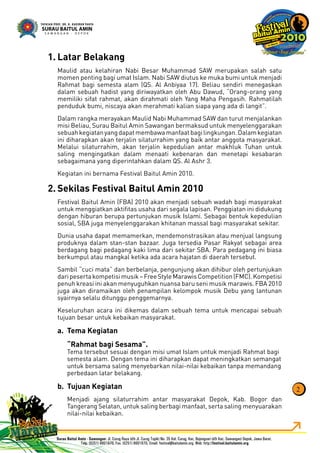 Latar Belakang1.
Maulid atau kelahiran Nabi Besar Muhammad SAW merupakan salah satu
momen penting bagi umat Islam. Nabi SAW diutus ke muka bumi untuk menjadi
Rahmat bagi semesta alam (QS. Al Anbiyaa 17). Beliau sendiri menegaskan
dalam sebuah hadist yang diriwayatkan oleh Abu Dawud, “Orang-orang yang
memiliki sifat rahmat, akan dirahmati oleh Yang Maha Pengasih. Rahmatilah
penduduk bumi, niscaya akan merahmati kalian siapa yang ada di langit”.
Dalam rangka merayakan Maulid Nabi Muhammad SAW dan turut menjalankan
misi Beliau, Surau Baitul Amin Sawangan bermaksud untuk menyelenggarakan
sebuahkegiatanyangdapatmembawamanfaatbagilingkungan.Dalamkegiatan
ini diharapkan akan terjalin silaturrahim yang baik antar anggota masyarakat.
Melalui silaturrahim, akan terjalin kepedulian antar makhluk Tuhan untuk
saling mengingatkan dalam menaati kebenaran dan menetapi kesabaran
sebagaimana yang diperintahkan dalam QS. Al Ashr 3.
Kegiatan ini bernama Festival Baitul Amin 2010.
Sekilas Festival Baitul Amin 20102.
Festival Baitul Amin (FBA) 2010 akan menjadi sebuah wadah bagi masyarakat
untuk menggiatkan aktiﬁtas usaha dari segala lapisan. Penggiatan ini didukung
dengan hiburan berupa pertunjukan musik Islami. Sebagai bentuk kepedulian
sosial, SBA juga menyelenggarakan khitanan massal bagi masyarakat sekitar.
Dunia usaha dapat memamerkan, mendemonstrasikan atau menjual langsung
produknya dalam stan-stan bazaar. Juga tersedia Pasar Rakyat sebagai area
berdagang bagi pedagang kaki lima dari sekitar SBA. Para pedagang ini biasa
berkumpul atau mangkal ketika ada acara hajatan di daerah tersebut.
Sambil “cuci mata” dan berbelanja, pengunjung akan dihibur oleh pertunjukan
daripesertakompetisimusik–FreeStyleMarawisCompetition(FMC).Kompetisi
penuh kreasi ini akan menyuguhkan nuansa baru seni musik marawis. FBA 2010
juga akan diramaikan oleh penampilan kelompok musik Debu yang lantunan
syairnya selalu ditunggu penggemarnya.
Keseluruhan acara ini dikemas dalam sebuah tema untuk mencapai sebuah
tujuan besar untuk kebaikan masyarakat.
Tema Kegiatana.
“Rahmat bagi Sesama”.
Tema tersebut sesuai dengan misi umat Islam untuk menjadi Rahmat bagi
semesta alam. Dengan tema ini diharapkan dapat meningkatkan semangat
untuk bersama saling menyebarkan nilai-nilai kebaikan tanpa memandang
perbedaan latar belakang.
Tujuan Kegiatanb.
Menjadi ajang silaturrahim antar masyarakat Depok, Kab. Bogor dan
Tangerang Selatan, untuk saling berbagi manfaat, serta saling menyuarakan
nilai-nilai kebaikan.
2
 