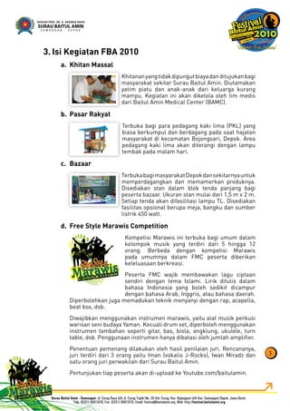 Isi Kegiatan FBA 20103.
Khitan Massala.
Khitananyangtidakdipungutbiayadanditujukanbagi
masyarakat sekitar Surau Baitul Amin. Diutamakan
yatim piatu dan anak-anak dari keluarga kurang
mampu. Kegiatan ini akan dikelola oleh tim medis
dari Baitul Amin Medical Center (BAMC).
Pasar Rakyatb.
Terbuka bagi para pedagang kaki lima (PKL) yang
biasa berkumpul dan berdagang pada saat hajatan
masyarakat di kecamatan Bojongsari, Depok. Area
pedagang kaki lima akan diterangi dengan lampu
tembak pada malam hari.
Bazaarc.
TerbukabagimasyarakatDepokdansekitarnyauntuk
memperdagangkan dan memamerkan produknya.
Disediakan stan dalam blok tenda panjang bagi
peserta bazaar. Ukuran stan mulai dari 1,5 m x 2 m.
Setiap tenda akan difasilitasi lampu TL. Disediakan
fasilitas opsional berupa meja, bangku dan sumber
listrik 450 watt.
Free Style Marawis Competitiond.
Kompetisi Marawis ini terbuka bagi umum dalam
kelompok musik yang terdiri dari 5 hingga 12
orang. Berbeda dengan kompetisi Marawis
pada umumnya dalam FMC peserta diberikan
keleluasaan berkreasi.
Peserta FMC wajib membawakan lagu ciptaan
sendiri dengan tema Islami. Lirik ditulis dalam
bahasa Indonesia yang boleh sedikit dicampur
dengan bahasa Arab, Inggris, atau bahasa daerah.
Diperbolehkan juga memadukan teknik menyanyi dengan rap, acapella,
beat box, dsb.
Diwajibkan menggunakan instrumen marawis, yaitu alat musik perkusi
warisan seni budaya Yaman. Kecuali drum set, diperboleh menggunakan
instrumen tambahan seperti gitar, bas, biola, angklung, ukulele, turn
table, dsb. Penggunaan instrumen hanya dibatasi oleh jumlah ampliﬁer.
Penentuan pemenang dilakukan oleh hasil penilaian juri. Rencananya,
juri terdiri dari 3 orang yaitu Iman (vokalis J-Rocks), Iwan Miradz dan
satu orang juri perwakilan dari Surau Baitul Amin.
Pertunjukan tiap peserta akan di-upload ke Youtube.com/baitulamin.
3
 