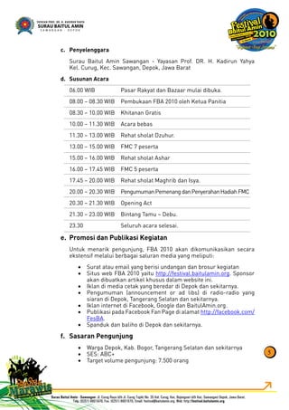 Penyelenggarac.
Surau Baitul Amin Sawangan - Yayasan Prof. DR. H. Kadirun Yahya
Kel. Curug, Kec. Sawangan, Depok, Jawa Barat
Susunan Acarad.
06.00 WIB Pasar Rakyat dan Bazaar mulai dibuka.
08.00 – 08.30 WIB Pembukaan FBA 2010 oleh Ketua Panitia
08.30 – 10.00 WIB Khitanan Gratis
10.00 – 11.30 WIB Acara bebas
11.30 – 13.00 WIB Rehat sholat Dzuhur.
13.00 – 15.00 WIB FMC 7 peserta
15.00 – 16.00 WIB Rehat sholat Ashar
16.00 – 17.45 WIB FMC 5 peserta
17.45 – 20.00 WIB Rehat sholat Maghrib dan Isya.
20.00 – 20.30 WIB PengumumanPemenangdanPenyerahanHadiahFMC
20.30 – 21.30 WIB Opening Act
21.30 – 23.00 WIB Bintang Tamu – Debu.
23.30 Seluruh acara selesai.
Promosi dan Publikasi Kegiatane.
Untuk menarik pengunjung, FBA 2010 akan dikomunikasikan secara
ekstensif melalui berbagai saluran media yang meliputi:
Surat atau email yang berisi undangan dan brosur kegiatan•
Situs web FBA 2010 yaitu• http://festival.baitulamin.org. Sponsor
akan dibuatkan artikel khusus dalam website ini.
Iklan di media cetak yang beredar di Depok dan sekitarnya.•
Pengumuman (announcement or ad libs) di radio-radio yang•
siaran di Depok, Tangerang Selatan dan sekitarnya.
Iklan internet di Facebook, Google dan BaitulAmin.org.•
Publikasi pada Facebook Fan Page di alamat• http://facebook.com/
FesBA.
Spanduk dan baliho di Depok dan sekitarnya.•
Sasaran Pengunjungf.
Warga Depok, Kab. Bogor, Tangerang Selatan dan sekitarnya•
SES: ABC+•
Target volume pengunjung: 7.500 orang•
5
 