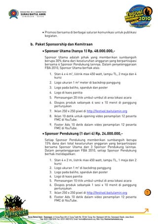 Promosi bersama di berbagai saluran komunikasi untuk publikasi•
kegiatan.
Paket Sponsorship dan Kemitraanb.
Sponsor Utama (hanya 1) Rp. 48.000.000,-•
Sponsor Utama adalah pihak yang memberikan sumbangsih
berupa 30% dana dari keseluruhan anggaran yang berpartisipasi
bersama 4 Sponsor Pendukung lainnya. Dalam penyelenggaraan
FBA 2010, Sponsor Utama berhak atas:
Stan 4 x 4 m1. 2
, listrik max 450 watt, lampu TL, 2 meja dan 4
kursi
Logo ukuran 1 m2. 2
meter di backdrop panggung
Logo pada baliho, spanduk dan poster3.
Logo di kaos panitia4.
Pemasangan 20 titik umbul-umbul di area lokasi acara5.
Ekspos produk sebanyak 4 sesi x 10 menit di panggung6.
pertunjukan
Iklan 250 x 250 pixel di7. http://festival.baitulamin.org
Iklan 10 detik untuk opening video penampilan 12 peserta8.
FMC di YouTube.
Footer Ads 10 detik dalam video penampilan 12 peserta9.
FMC di YouTube.
Sponsor Pendukung (1 dari 4) Rp. 24.000.000,-•
Setiap Sponsor Pendukung memberikan sumbangsih berupa
15% dana dari total keseluruhan anggaran yang berpartisipasi
bersama Sponsor Utama dan 3 Sponsor Pendukung lainnya.
Dalam penyelenggaraan FBA 2010, setiap Sponsor Pendukung
berhak mendapatkan:
Stan 4 x 2 m, listrik max 450 watt, lampu TL, 1 meja dan 21.
kursi
Logo ukuran 1 m2. 2
di backdrop panggung
Logo pada baliho, spanduk dan poster3.
Logo di kaos panitia4.
Pemasangan 10 titik umbul-umbul di area lokasi acara5.
Ekspos produk sebanyak 1 sesi x 10 menit di panggung6.
pertunjukan
Iklan 250 x 250 pixel di7. http://festival.baitulamin.org
Footer Ads 10 detik dalam video penampilan 12 peserta8.
FMC di YouTube.
7
 