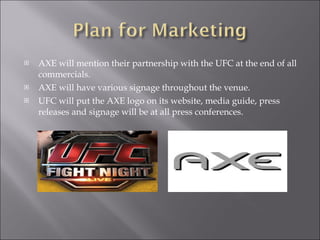 AXE will mention their partnership with the UFC at the end of all commercials. AXE will have various signage throughout the venue. UFC will put the AXE logo on its website, media guide, press releases and signage will be at all press conferences. 