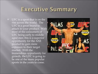 UFC is a sport that is on the rise across the world.  The UFC is a great brand to attach to your product.  With most of the consumers of UFC being early to middle aged men this is a superior opportunity for the AXE product to gain more exposure to their target market.  With the tremendous opportunity for growth, the UFC is going to be one of the more popular sports in the years to come. 