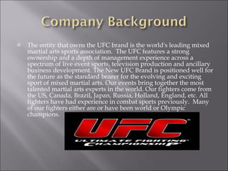 The entity that owns the UFC brand is the world's leading mixed martial arts sports association.  The UFC features a strong ownership and a depth of management experience across a spectrum of live event sports, television production and ancillary business development. The New UFC Brand is positioned well for the future as the standard bearer for the evolving and exciting sport of mixed martial arts. Our events bring together the most talented martial arts experts in the world. Our fighters come from the US, Canada, Brazil, Japan, Russia, Holland, England, etc. All fighters have had experience in combat sports previously.  Many of our fighters either are or have been world or Olympic champions.  