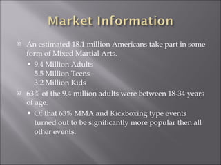 An estimated 18.1 million Americans take part in some form of Mixed Martial Arts. 9.4 Million Adults 5.5 Million Teens 3.2 Million Kids  63% of the 9.4 million adults were between 18-34 years of age. Of that 63% MMA and Kickboxing type events turned out to be significantly more popular then all other events. 