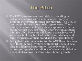 The UFC takes tremendous pride in providing its potential sponsors with a unique opportunity to promote their brand through our product.  The UFC is offering multi-year sponsorship agreements.  These multi-year agreements provide our sponsors with the assurance that they can rely on upon their investment with the UFC.  Sponsors will know that each year will serve as a building block of their overall strategy and to build awareness of their brand and their profitability. Being that the target market for the AXE Brand is males ages 16-34, getting involved with the UFC would be a once in a lifetime opportunity.  Not only would it expose your product to millions of viewers worldwide, it would also allow for tremendous brand growth. 
