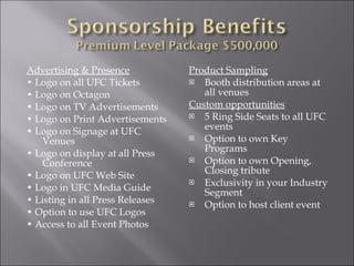 Advertising & Presence •  Logo on all UFC Tickets •  Logo on Octagon •  Logo on TV Advertisements •  Logo on Print Advertisements •  Logo on Signage at UFC Venues •  Logo on display at all Press Conference •  Logo on UFC Web Site •  Logo in UFC Media Guide •  Listing in all Press Releases •  Option to use UFC Logos •  Access to all Event Photos Product Sampling Booth distribution areas at all venues Custom opportunities 5 Ring Side Seats to all UFC events Option to own Key Programs Option to own Opening, Closing tribute Exclusivity in your Industry Segment Option to host client event 