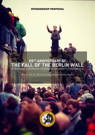 SPONSORSHIP PROPOSAL

25th anniversary of

the fall of the Berlin Wall
3RD ANNUAL EUROPEAN STUDENTS FOR LIBERTY CONFERENCE

Y

UR

F
LIBERT

E

DENTS

R

OPEAN

TU

O

S

March 14–16, 2014 | Humboldt University Berlin

 