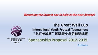 Becoming the largest one in Asia in the next decade!


                     The Great Wall Cup
     International Youth Football Tournament
     “北京长城杯”国际青少年足球锦标赛
   Sponsorship Proposal 2012-2015
                                       Airlines
 