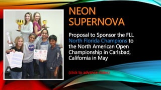 NEON
SUPERNOVA
Proposal to Sponsor the FLL
North Florida Champions to
the North American Open
Championship in Carlsbad,
California in May
(click to advance slides)
 