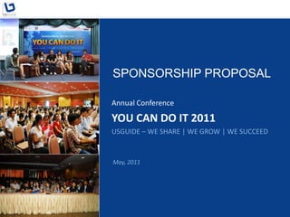 SPONSORSHIP PROPOSAL

Annual Conference

YOU CAN DO IT 2011
USGUIDE – WE SHARE | WE GROW | WE SUCCEED


May, 2011
 