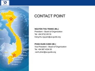 CONTACT POINT


NGUYEN THU TRANG (Ms.)
President – Board of Organization
Tel: +84 9732 29118
trang.thu.nguyen@us-guide.org


PHAN XUAN CANH (Mr.)
Vice President – Board of Organization
Tel: +84 987 4334 50
 canh.phan@us-guide.org
 