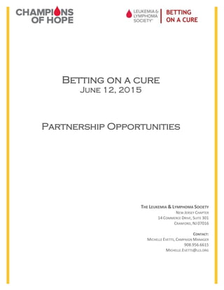 Betting on a cure
June 12, 2015
Partnership Opportunities
THE LEUKEMIA & LYMPHOMA SOCIETY
NEW JERSEY CHAPTER
14 COMMERCE DRIVE, SUITE 301
CRANFORD, NJ 07016
CONTACT:
MICHELLE EVETTS, CAMPAIGN MANAGER
908.956.6615
MICHELLE.EVETTS@LLS.ORG
 