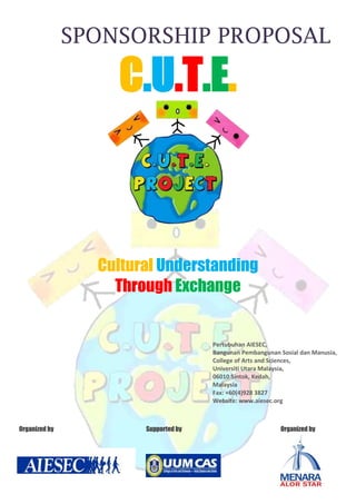 Cultural Understanding Through Exchange  Pertubuhan AIESEC, Bangunan Pembangunan Sosial dan Manusia,College of Arts and Sciences,Universiti Utara Malaysia,06010 Sintok, Kedah,MalaysiaFax: +60(4)928 3827Website: www.aiesec.org -3175010160                                            ,[object Object],Contact Persons:Hasan Khusairi                                           Lim Ai Huang, LouisePresident                                                                      Vice President of External RelationsOrganizing Committee of CUTE                               Organizing Committee of CUTETel: +6013-5936854                                                    Tel: +6014-9022056Email:  hasan.khusairi@gmail.com                         Email: louiselim89@gmail.com Introduction of C.U.T.E. Globalization has been the trend and become one of economic booster for the nations in the world. Our economic, social-culture, and technology have been evolved and adapted with the rest of the world through globalization. As we look at the opportunities abroad, the world is looking at our market as well. By understanding our own unique values and cultures as Malaysian, we could tell others about the real potential of Malaysia, the hidden charms and the history that makes us a country today.  Cultural Understanding Through Exchange (C.U.T.E.) is an initiative project by AIESEC in Universiti Utara Malaysia started in 2009. It aims to create opportunity for young leaders all around the world to discover Malaysian culture while sharing theirs with us. C.U.T.E. creates an active learning platform for our target audiences in sharing cultures, hence minimizing the misunderstanding and broadens the network of our target audiences.  We believed that this will create the impact in the youths among the nations, thanks to the direct contact, breaking young people stereotypes, broaden their minds and learn the importance of tolerance. Our strength as an international, not-for-profit, student-run organization which now rooting in more than 107 countries and territories will be an added value in the execution of this project!   SUCCESS! Ever since the kick-start of this project in our campus, we have managed to bring in young leaders from more than 10 nations, which includes Vietnam, Egypt, United Kingdom, Korea, Hong Kong, Slovenia, Taiwan, Australia etc. We have attracted the students in our campus to participate and to join in our activities.  Join us now!  Let’s multiply the impact together!  Objective of Our Project ,[object Object]