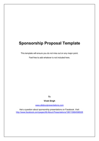 Sponsorship Proposal Template

     This template will ensure you do not miss out on any major point.

              Feel free to add whatever is not included here.




                                    By

                               Vivek Singh

                     www.allaboutpresentations.com

    Ask a question about sponsorship presentations on Facebook. Visit:
http://www.facebook.com/pages/All-About-Presentations/188110664598528
 