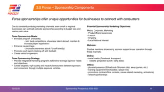 Potential Sponsorship Marketing Objectives:
Media, Corporate, Marketing
- Product/Brand awareness
- Launch
- Ongoing
- Local/National interest
Methods:
Positive mentions showcasing sponsor support in our operation through
these channels:
Online:
- social media (Facebook, Instagram)
- website (projected launch: early 2020)
Offline:
- physical presence (Etihad Arab Ghoniem club, away games, etc.)
- training equipment/merchandise, (player kits)
- promotions (online/offline contests, cause-related marketing, activations)
- network/partnerships
3.5 Forsa – Sponsorship Components
11
Forsa sponsorships offer unique opportunities for businesses to connect with consumers
Due to constantly evolving marketing channels, even small or regional
businesses can optimally activate sponsorship according to budget size and
realize cash value.
Forsa Sponsorship Goals:
• Increase program profitability
- (win local competitions, showcase talent abroad, maintain &
increase player registration)
• Enhance cause/image
- (increase awareness about Forsa/Faree2y)
• Promote youth sports (kicking-off with football)
• Create value for sponsors
Forsa Sponsorship Strategy:
• Provide integrated marketing programs tailored to leverage sponsor needs
and objectives;
• Create targeted, high-quality and impactful encounters between sponsors
and consumers through multiple exposure vehicles.
02/02/20 Sponsorship Prospectus 2020-2021
 