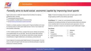 1. Introduction
Egypt’s sports sector is riddled with obstacles that limit athletes from attaining
professional status, including:
• underdeveloped physical education,
• low availability of qualified sports instructors/coaches,
• and low financing instruments for sports at all levels.
Faree2y is a company operating to develop sports in Egypt and address such issues
by improving access to quality sports-related services in terms of cost, location and
service-delivery methodology.
In 2018, Faree2y launched “Forsa”, a program that sources, develops and sponsors
young football players from all over Egypt. We find and cultivate talent proficient
enough to represent Egypt in the international market while ultimately raising the
competitiveness of Egypt’s football sector and developing underserved youth.
Forsa’s objective is to provide quality football training for all young players. Our main
focus is to reach and support youth who would not otherwise participate in organized
football due to financial constraints.
3
Vision: To become the leading service provider and sports agency in MEA
through applying scientific service delivery approaches.
Forsa Mission: To 1- sustain our current operations (talent acquisition and
development) by creating partnerships with sports-promoting entities and individuals
and by marketing talent to local and international sports organisations. And to 2-
expand our operations to improve our overall pool of youth football talent in Egypt.
Faree2y aims to build social, economic capital by improving local sports
02/02/20 Sponsorship Prospectus 2020-2021
Core Values:
• Respect
• Integrity
• Transparency
• Sportsmanship/Community
• Health
• Athleticism
• Quality
• Competition
• Humility
 